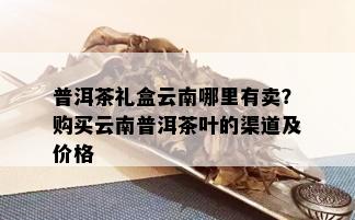 普洱茶礼盒云南哪里有卖？购买云南普洱茶叶的渠道及价格