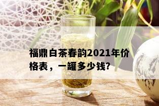 福鼎白茶春韵2021年价格表，一罐多少钱？