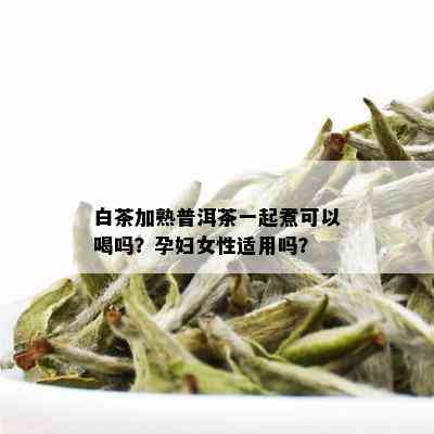 白茶加熟普洱茶一起煮可以喝吗？孕妇女性适用吗？