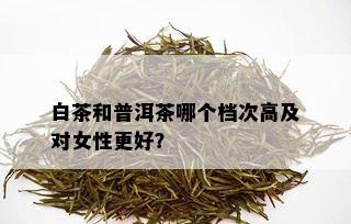 白茶和普洱茶哪个档次高及对女性更好？