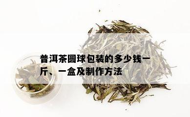 普洱茶圆球包装的多少钱一斤、一盒及制作方法