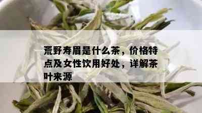 荒野寿眉是什么茶，价格特点及女性饮用好处，详解茶叶来源