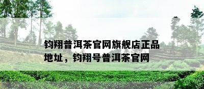 钧翔普洱茶官网旗舰店正品地址，钧翔号普洱茶官网