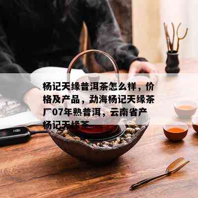 杨记天缘普洱茶怎么样，价格及产品，勐海杨记天缘茶厂07年熟普洱，云南省产杨记天缘茶