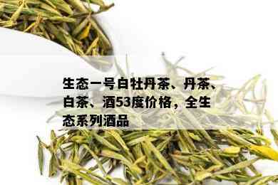 生态一号白牡丹茶、丹茶、白茶、53度价格，全生态系列品