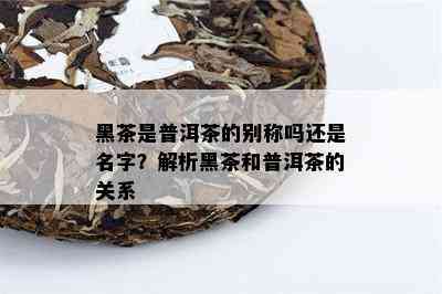 黑茶是普洱茶的别称吗还是名字？解析黑茶和普洱茶的关系