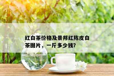 红白茶价格及景邦红陈皮白茶图片，一斤多少钱？