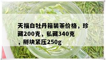 天福白牡丹箱装茶价格，珍藏200克，私藏340克，掰块紧压250g