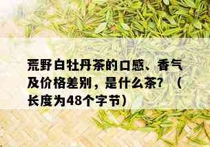 荒野白牡丹茶的口感、香气及价格差别，是什么茶？（长度为48个字节）