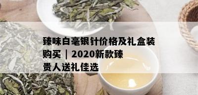 臻味白毫银针价格及礼盒装购买 | 2020新款臻贵人送礼佳选