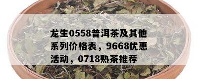 龙生0558普洱茶及其他系列价格表，9668优惠活动，0718熟茶推荐