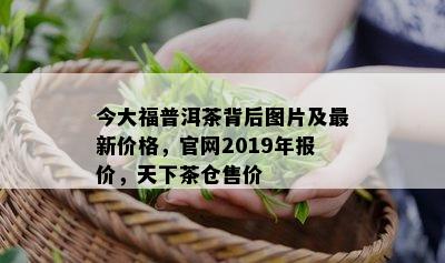 今大福普洱茶背后图片及最新价格，官网2019年报价，天下茶仓售价