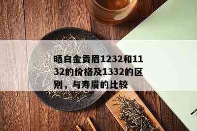 晒白金贡眉1232和1132的价格及1332的区别，与寿眉的比较