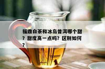 福鼎白茶和冰岛普洱哪个甜？甜度高一点吗？区别如何？