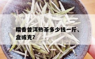 糯香普洱熟茶多少钱一斤、盒或克？