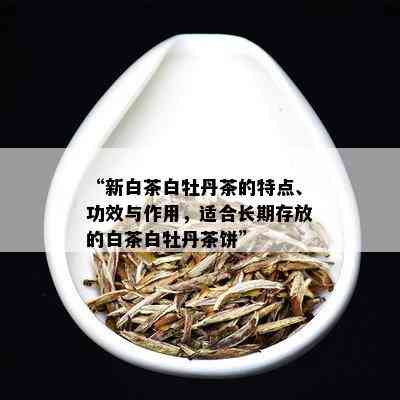 “新白茶白牡丹茶的特点、功效与作用，适合长期存放的白茶白牡丹茶饼”