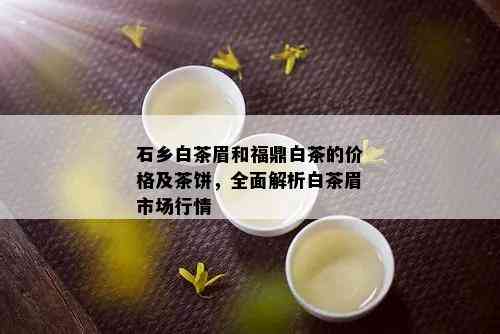 石乡白茶眉和福鼎白茶的价格及茶饼，全面解析白茶眉市场行情