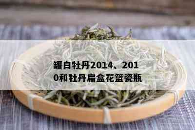 罐白牡丹2014、2010和牡丹扁盒花篮瓷瓶