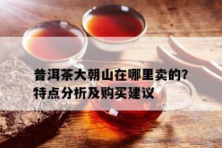 普洱茶大朝山在哪里卖的？特点分析及购买建议