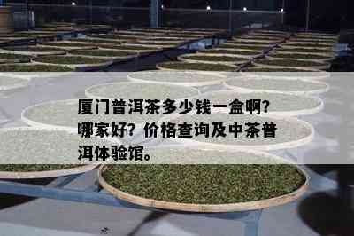 厦门普洱茶多少钱一盒啊？哪家好？价格查询及中茶普洱体验馆。