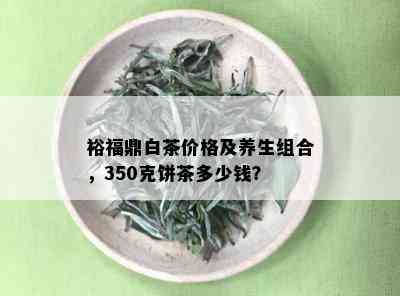 裕福鼎白茶价格及养生组合，350克饼茶多少钱？