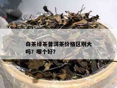 白茶绿茶普洱茶价格区别大吗？哪个好？