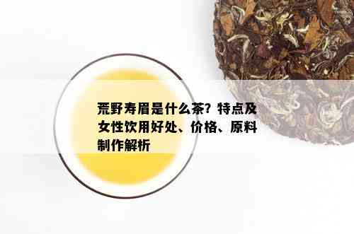 荒野寿眉是什么茶？特点及女性饮用好处、价格、原料制作解析