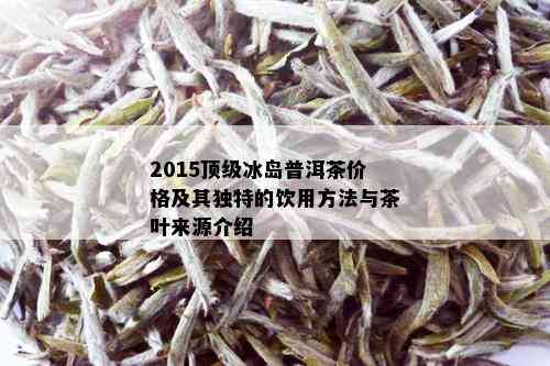 2015顶级冰岛普洱茶价格及其独特的饮用方法与茶叶来源介绍