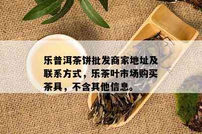 乐普洱茶饼批发商家地址及联系方式，乐茶叶市场购买茶具，不含其他信息。