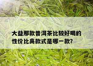 大益那款普洱茶比较好喝的性价比高款式是哪一款？