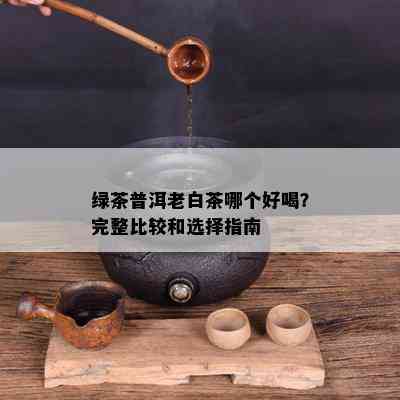 绿茶普洱老白茶哪个好喝？完整比较和选择指南