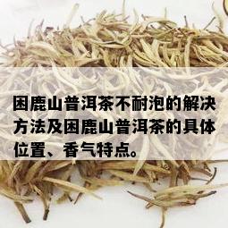 困鹿山普洱茶不耐泡的解决方法及困鹿山普洱茶的具 *** 置、香气特点。