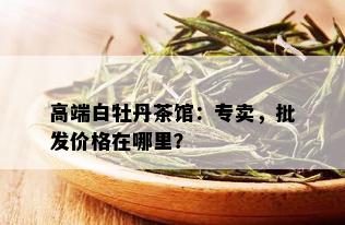 高端白牡丹茶馆：专卖，批发价格在哪里？