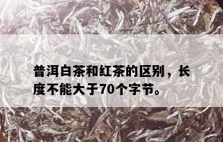 普洱白茶和红茶的区别，长度不能大于70个字节。