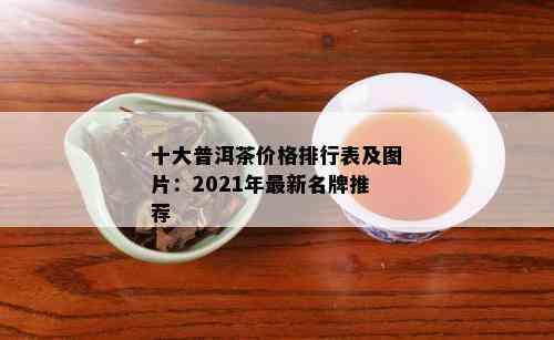 十大普洱茶价格排行表及图片：2021年最新名牌推荐