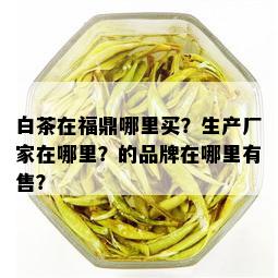 白茶在福鼎哪里买？生产厂家在哪里？的品牌在哪里有售？