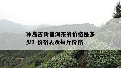 冰岛古树普洱茶的价格是多少？价格表及每斤价格