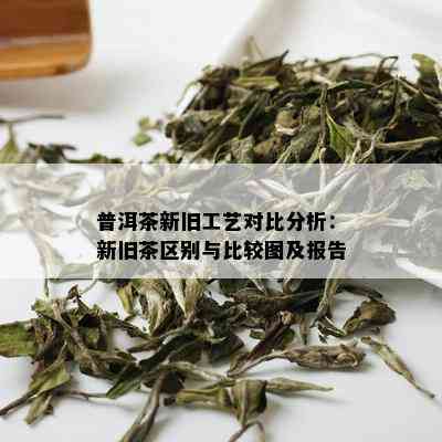 普洱茶新旧工艺对比分析：新旧茶区别与比较图及报告