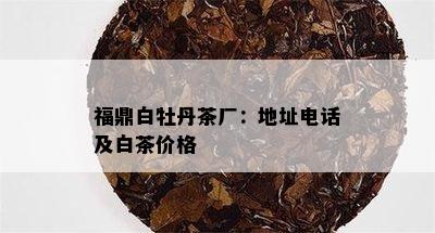 福鼎白牡丹茶厂：地址电话及白茶价格