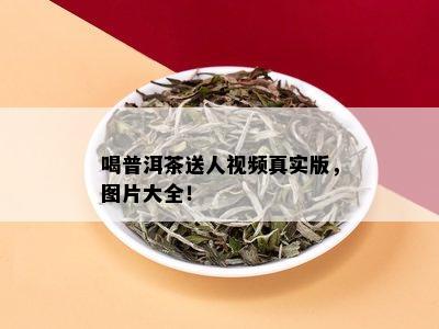 喝普洱茶送人视频真实版，图片大全！