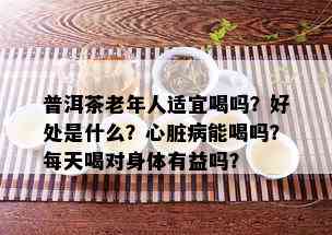 普洱茶老年人适宜喝吗？好处是什么？心脏病能喝吗？每天喝对身体有益吗？