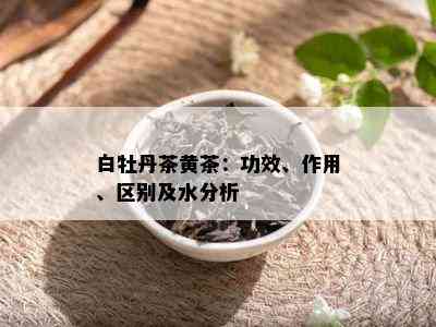 白牡丹茶黄茶：功效、作用、区别及水分析