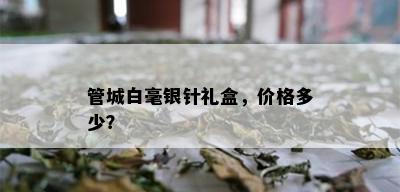 管城白毫银针礼盒，价格多少？