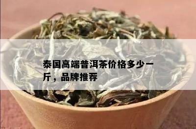 泰国高端普洱茶价格多少一斤，品牌推荐