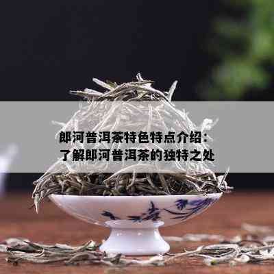 郎河普洱茶特色特点介绍：了解郎河普洱茶的独特之处