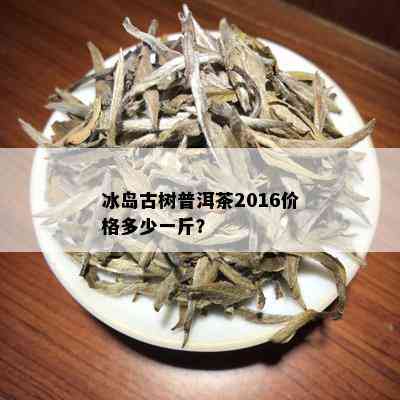 冰岛古树普洱茶2016价格多少一斤？