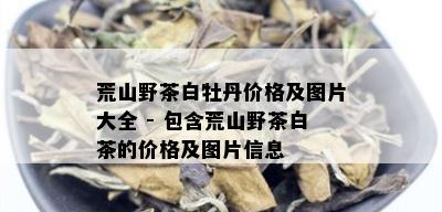 荒山野茶白牡丹价格及图片大全 - 包含荒山野茶白茶的价格及图片信息