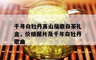 千寻白牡丹高山福鼎白茶礼盒，价格图片及千年白牡丹歌曲