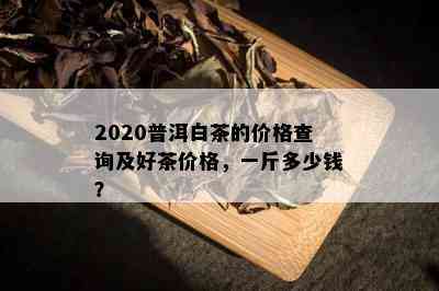 2020普洱白茶的价格查询及好茶价格，一斤多少钱？