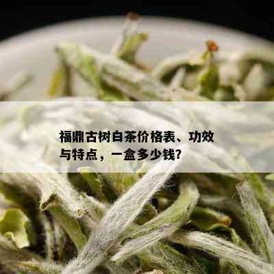 福鼎古树白茶价格表、功效与特点，一盒多少钱？